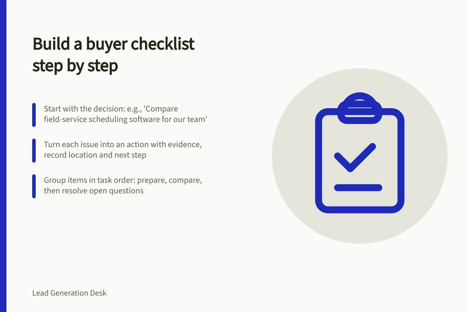 Build a buyer checklist step by step: Start with the decision: e.g., 'Compare field-service scheduling software for our team'; Turn each issue into an action with evidence, record location and next step; Group items in task order: prepare, compare, then resolve open questions