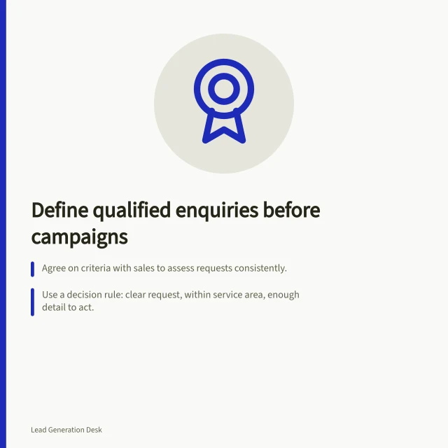 Define qualified enquiries before campaigns: Agree on criteria with sales to assess requests consistently.; Use a decision rule: clear request, within service area, enough detail to act.; Handle incomplete requests with outcomes: follow-up, clarify, decline or route correctly. Defining a qualified enquiry before building campaigns