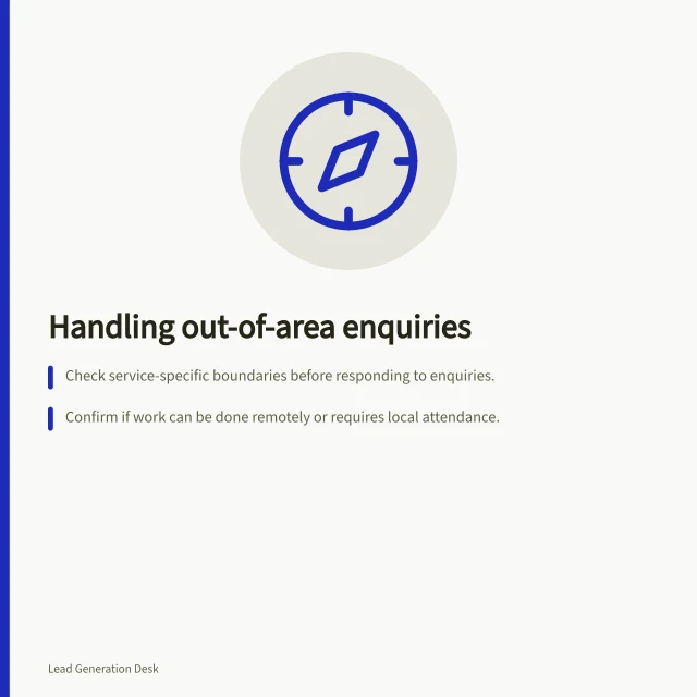 Handling out-of-area enquiries: Check service-specific boundaries before responding to enquiries.; Confirm if work can be done remotely or requires local attendance.; Suggest public directories only with privacy and professional rules in mind. Handling enquiries outside the service area