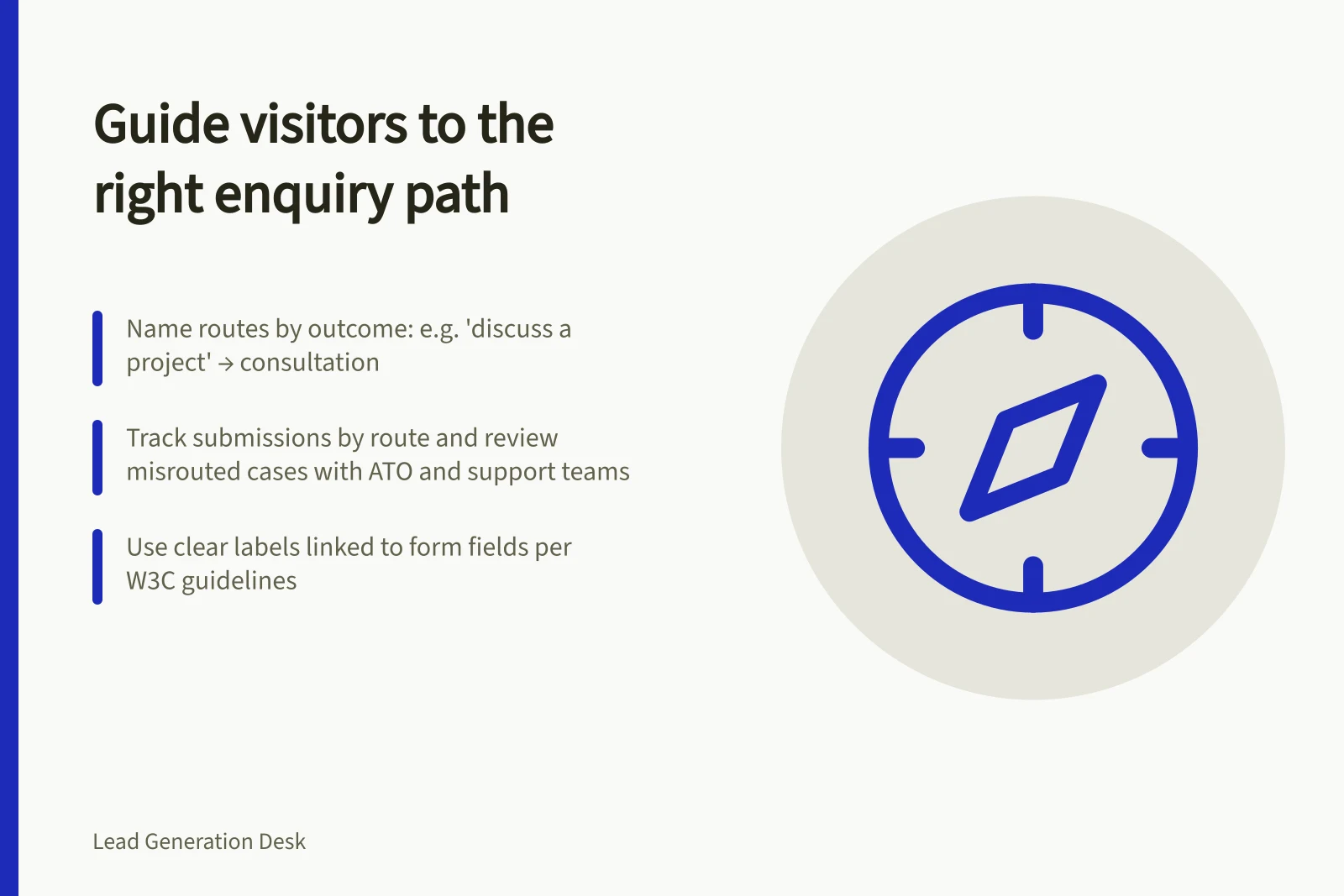 Guide visitors to the right enquiry path: Name routes by outcome: e.g. 'discuss a project' → consultation; Track submissions by route and review misrouted cases with ATO and support teams; Use clear labels linked to form fields per W3C guidelines