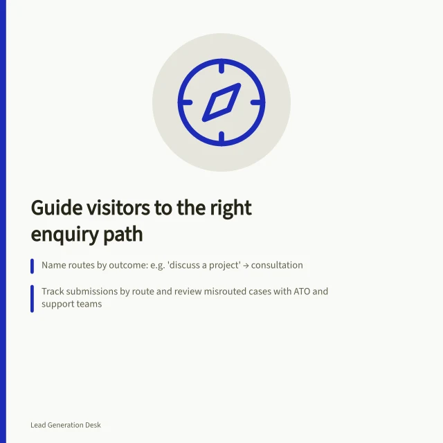 Guide visitors to the right enquiry path: Name routes by outcome: e.g. 'discuss a project' → consultation; Track submissions by route and review misrouted cases with ATO and support teams; Use clear labels linked to form fields per W3C guidelines. Helping visitors choose the right enquiry route