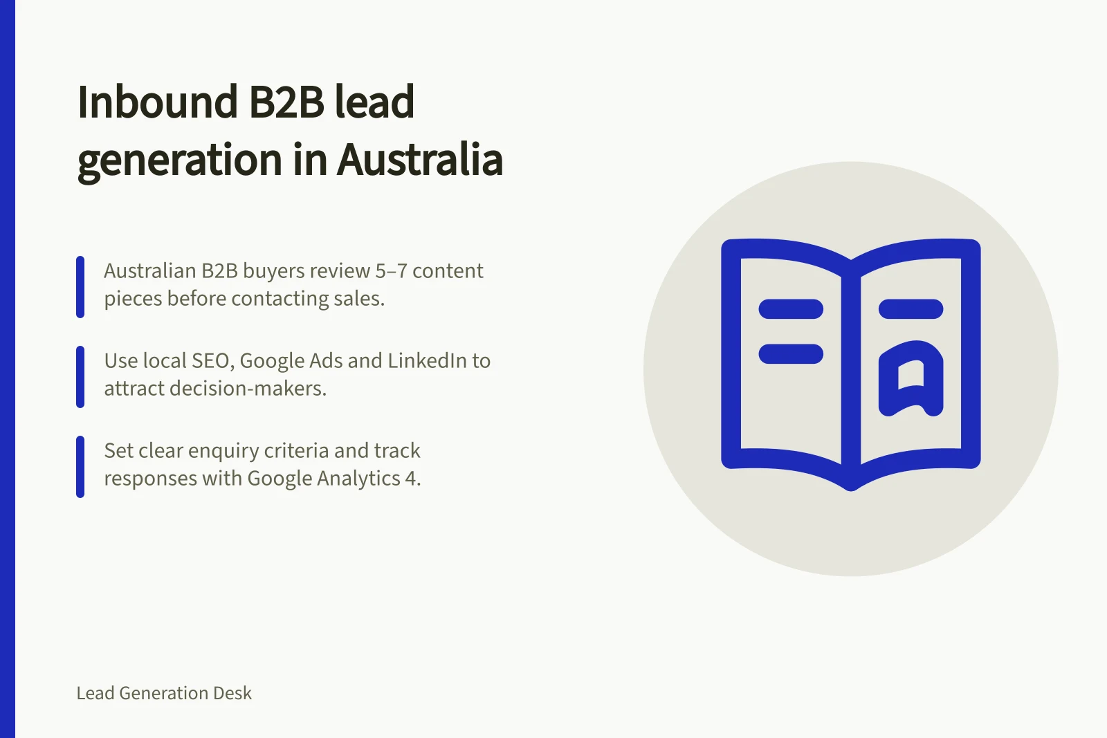 Inbound B2B lead generation in Australia: Australian B2B buyers review 5–7 content pieces before contacting sales.; Use local SEO, Google Ads and LinkedIn to attract decision-makers.; Set clear enquiry criteria and track responses with Google Analytics 4.
