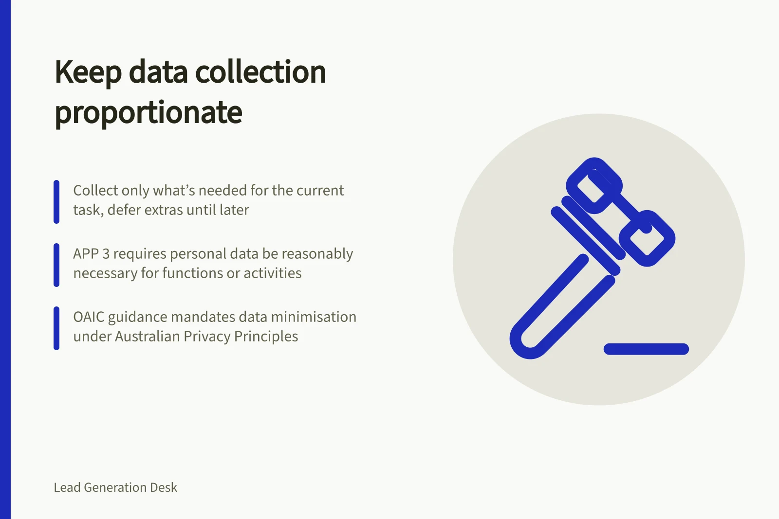 Keep data collection proportionate: Collect only what’s needed for the current task, defer extras until later; APP 3 requires personal data be reasonably necessary for functions or activities; OAIC guidance mandates data minimisation under Australian Privacy Principles