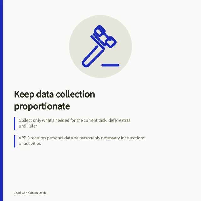 Keep data collection proportionate: Collect only what’s needed for the current task, defer extras until later; APP 3 requires personal data be reasonably necessary for functions or activities; OAIC guidance mandates data minimisation under Australian Privacy Principles. Keeping personal data collection proportionate