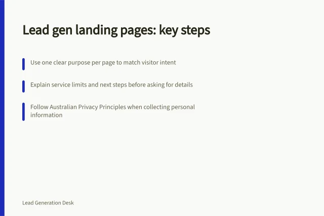 Lead gen landing pages: key steps: Use one clear purpose per page to match visitor intent; Explain service limits and next steps before asking for details; Follow Australian Privacy Principles when collecting personal information. Lead generation landing pages