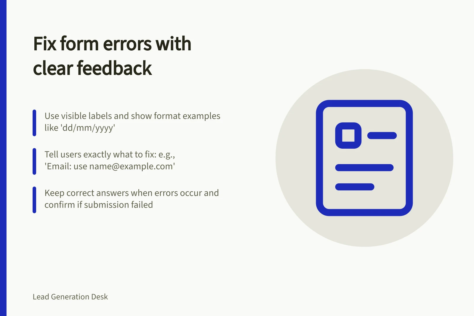 Fix form errors with clear feedback: Use visible labels and show format examples like 'dd/mm/yyyy'; Tell users exactly what to fix: e.g., 'Email: use name@example.com'; Keep correct answers when errors occur and confirm if submission failed