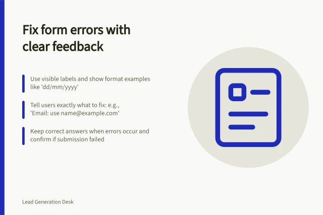 Fix form errors with clear feedback: Use visible labels and show format examples like 'dd/mm/yyyy'; Tell users exactly what to fix: e.g., 'Email: use name@example.com'; Keep correct answers when errors occur and confirm if submission failed. Making error messages useful during form completion