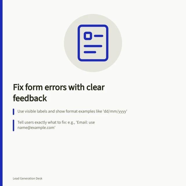 Fix form errors with clear feedback: Use visible labels and show format examples like 'dd/mm/yyyy'; Tell users exactly what to fix: e.g., 'Email: use name@example.com'; Keep correct answers when errors occur and confirm if submission failed. Making error messages useful during form completion