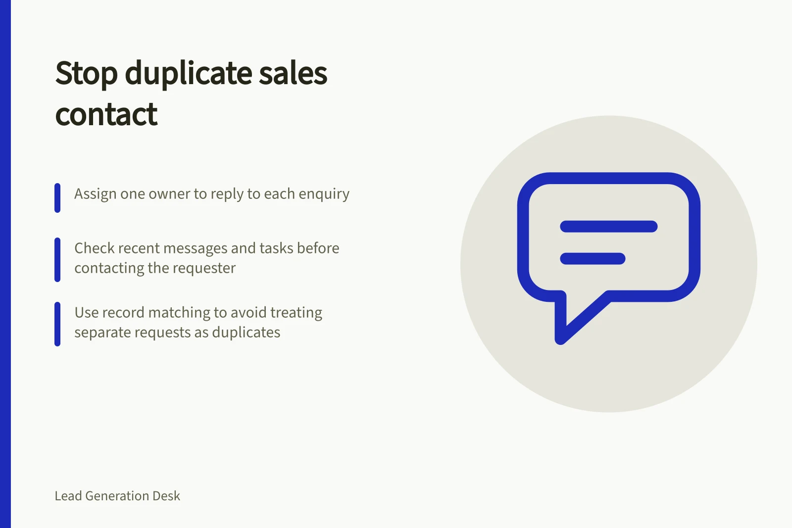 Stop duplicate sales contact: Assign one owner to reply to each enquiry; Check recent messages and tasks before contacting the requester; Use record matching to avoid treating separate requests as duplicates