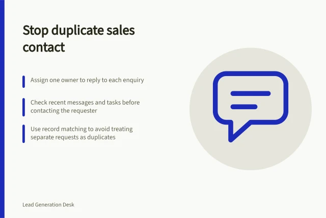 Stop duplicate sales contact: Assign one owner to reply to each enquiry; Check recent messages and tasks before contacting the requester; Use record matching to avoid treating separate requests as duplicates. Preventing duplicate contact from several salespeople