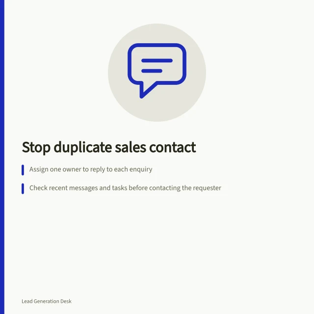 Stop duplicate sales contact: Assign one owner to reply to each enquiry; Check recent messages and tasks before contacting the requester; Use record matching to avoid treating separate requests as duplicates. Preventing duplicate contact from several salespeople