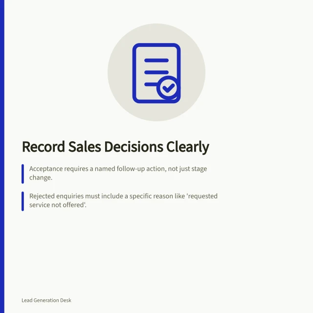 Record Sales Decisions Clearly: Acceptance requires a named follow-up action, not just stage change.; Rejected enquiries must include a specific reason like 'requested service not offered'.; Keep 'needs clarification' separate from 'rejected under agreed rule' for accurate reporting. Recording why sales accepted or rejected an enquiry