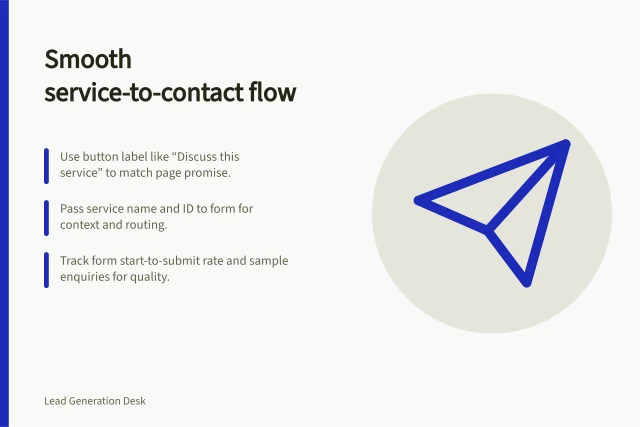 Smooth service-to-contact flow: Use button label like “Discuss this service” to match page promise.; Pass service name and ID to form for context and routing.; Track form start-to-submit rate and sample enquiries for quality. Reducing friction between a service page and a contact form