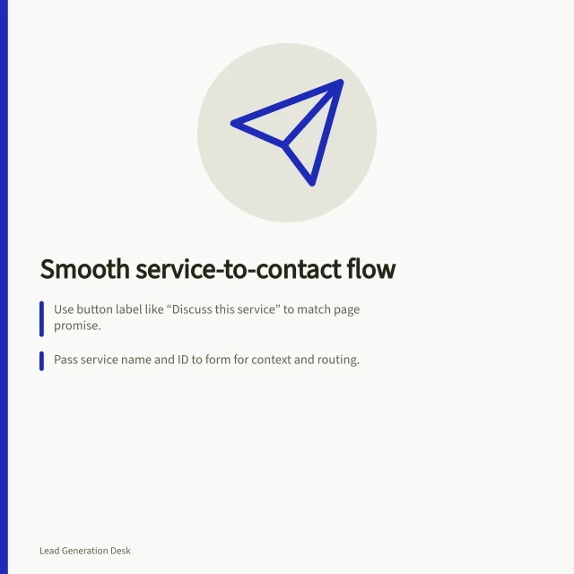 Smooth service-to-contact flow: Use button label like “Discuss this service” to match page promise.; Pass service name and ID to form for context and routing.; Track form start-to-submit rate and sample enquiries for quality. Reducing friction between a service page and a contact form