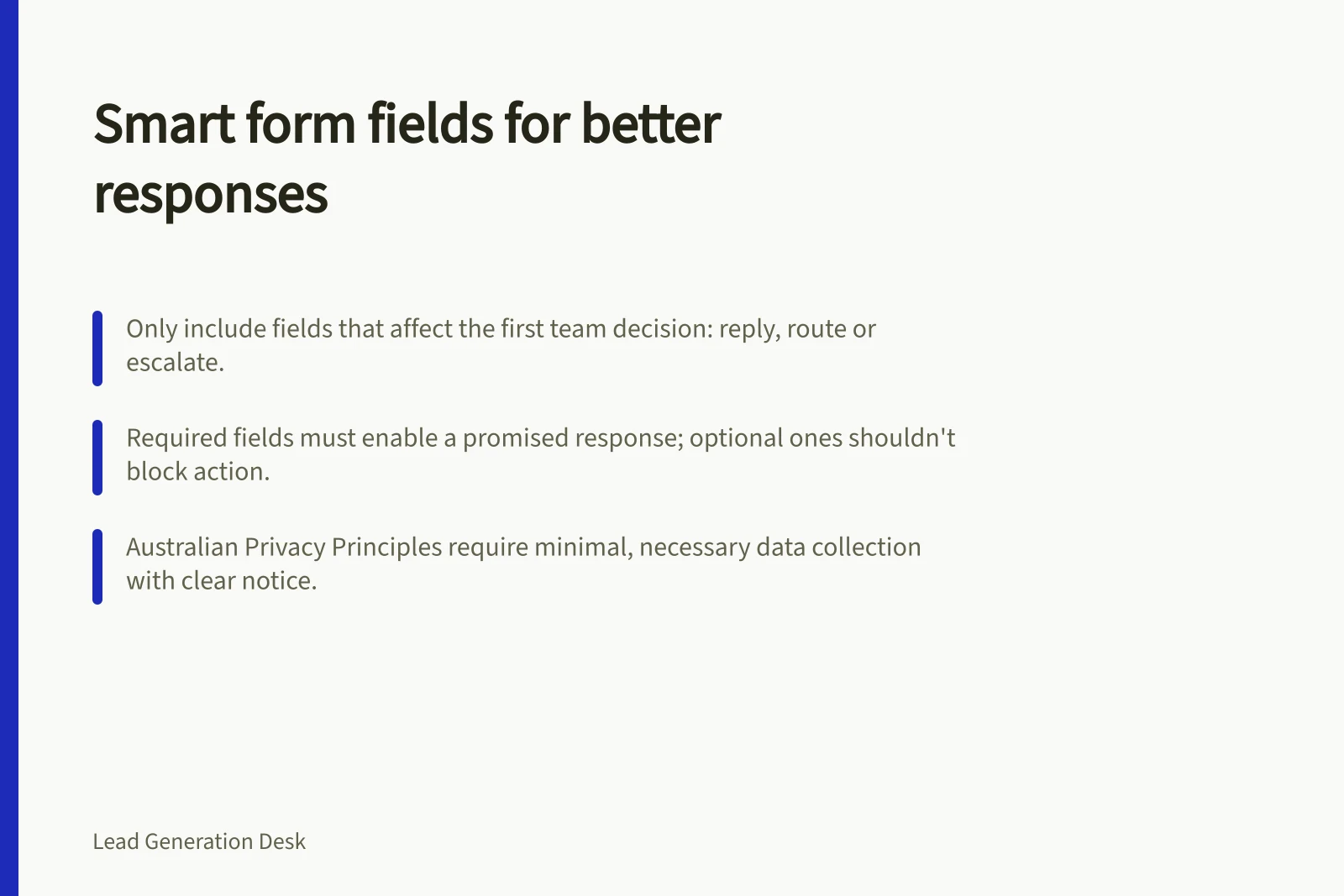 Smart form fields for better responses: Only include fields that affect the first team decision: reply, route or escalate.; Required fields must enable a promised response; optional ones shouldn't block action.; Australian Privacy Principles require minimal, necessary data collection with clear notice.