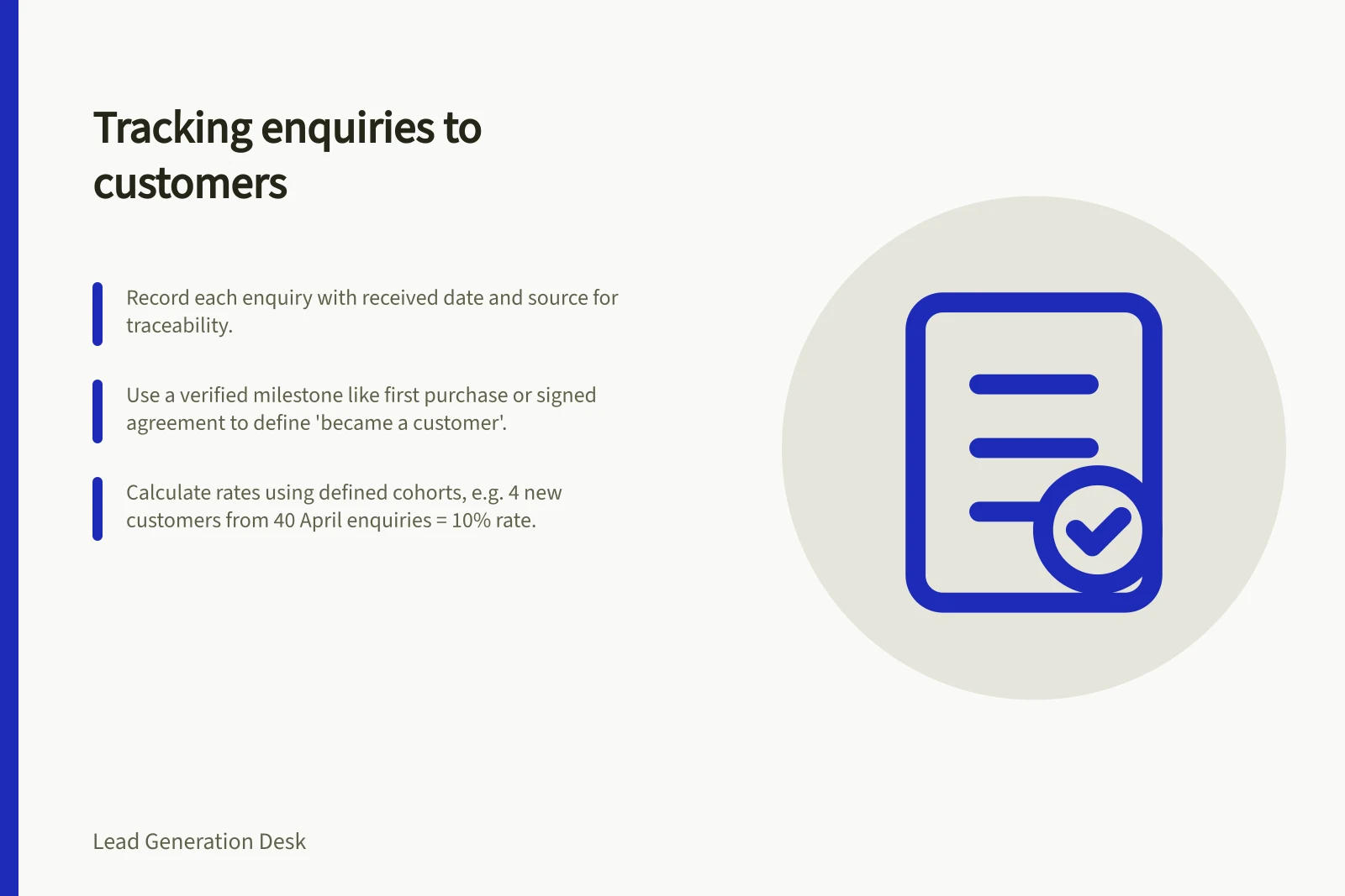 Tracking enquiries to customers: Record each enquiry with received date and source for traceability.; Use a verified milestone like first purchase or signed agreement to define 'became a customer'.; Calculate rates using defined cohorts, e.g. 4 new customers from 40 April enquiries = 10% rate.