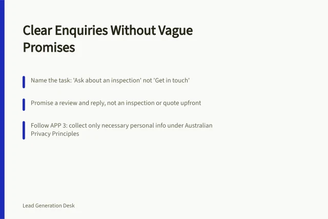 Clear Enquiries Without Vague Promises: Name the task: 'Ask about an inspection' not 'Get in touch'; Promise a review and reply, not an inspection or quote upfront; Follow APP 3: collect only necessary personal info under Australian Privacy Principles. Writing an enquiry page without vague business promises